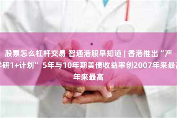 股票怎么杠杆交易 智通港股早知道 | 香港推出“产学研1+计划” 5年与10年期美债收益率创2007年来最高