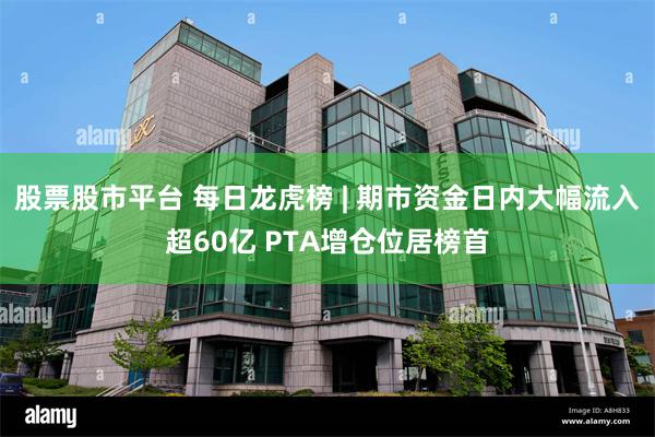 股票股市平台 每日龙虎榜 | 期市资金日内大幅流入超60亿 PTA增仓位居榜首
