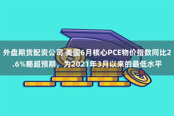 外盘期货配资公司 美国6月核心PCE物价指数同比2.6%略超预期，为2021年3月以来的最低水平