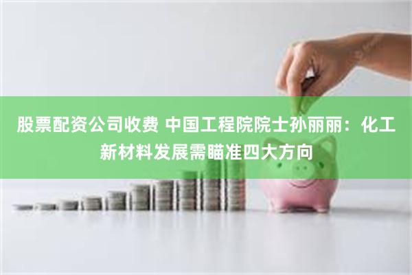 股票配资公司收费 中国工程院院士孙丽丽：化工新材料发展需瞄准四大方向