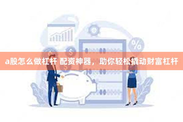 a股怎么做杠杆 配资神器，助你轻松撬动财富杠杆