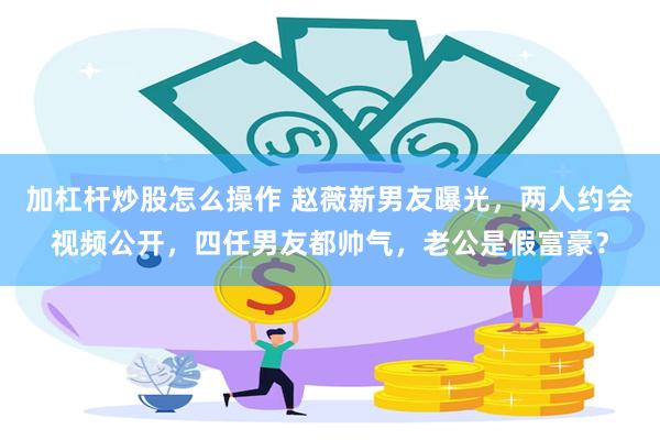 加杠杆炒股怎么操作 赵薇新男友曝光，两人约会视频公开，四任男友都帅气，老公是假富豪？