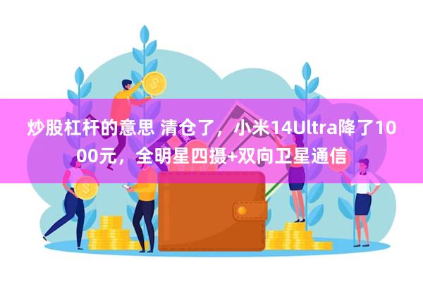 炒股杠杆的意思 清仓了，小米14Ultra降了1000元，全明星四摄+双向卫星通信
