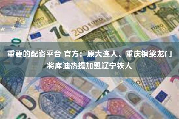 重要的配资平台 官方：原大连人、重庆铜梁龙门将库迪热提加盟辽宁铁人