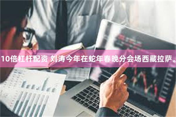 10倍杠杆配资 刘涛今年在蛇年春晚分会场西藏拉萨。