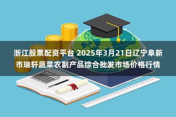 浙江股票配资平台 2025年3月21日辽宁阜新市瑞轩蔬菜农副产品综合批发市场价格行情