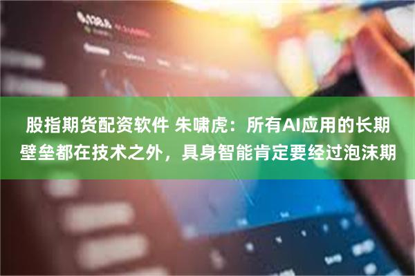 股指期货配资软件 朱啸虎：所有AI应用的长期壁垒都在技术之外，具身智能肯定要经过泡沫期