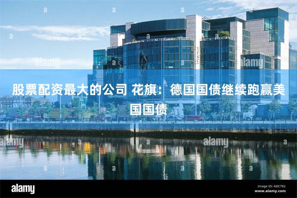 股票配资最大的公司 花旗：德国国债继续跑赢美国国债
