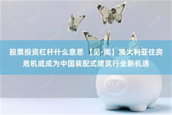 股票投资杠杆什么意思 【见·闻】澳大利亚住房危机或成为中国装配式建筑行业新机遇
