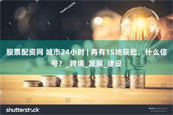 股票配资网 城市24小时 | 再有15地获批，什么信号？_跨境_发展_建设