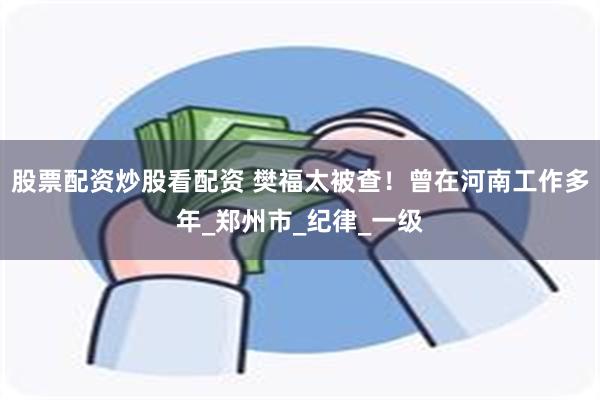 股票配资炒股看配资 樊福太被查！曾在河南工作多年_郑州市_纪律_一级