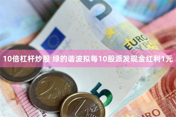 10倍杠杆炒股 绿的谐波拟每10股派发现金红利1元