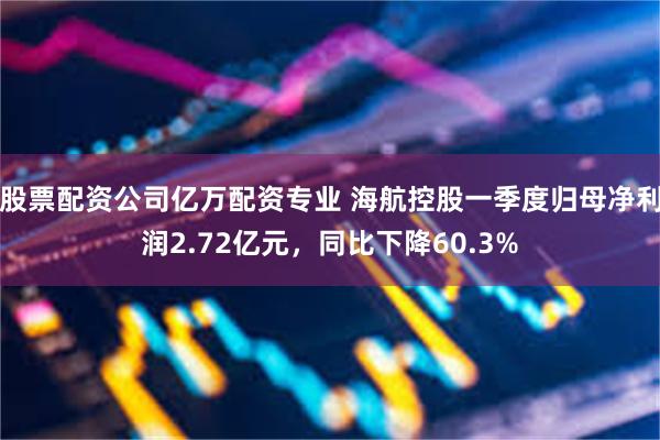 股票配资公司亿万配资专业 海航控股一季度归母净利润2.72亿元，同比下降60.3%