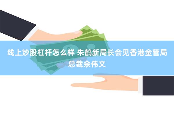 线上炒股杠杆怎么样 朱鹤新局长会见香港金管局总裁余伟文