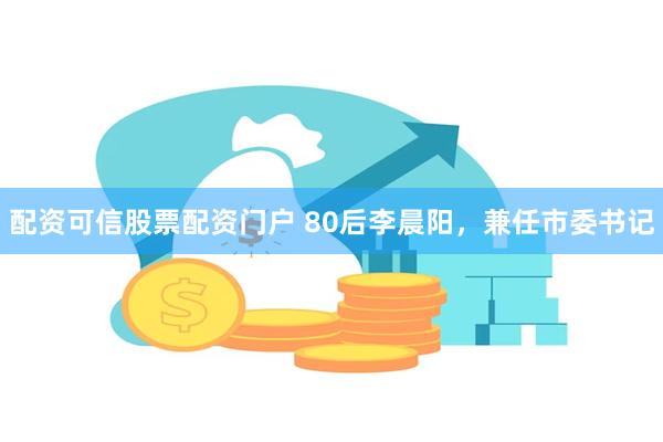 配资可信股票配资门户 80后李晨阳，兼任市委书记
