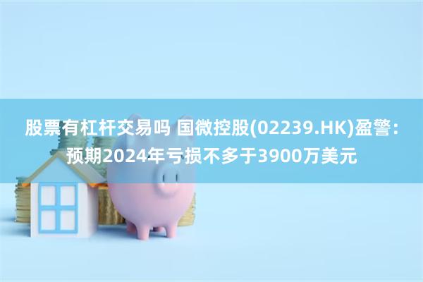 股票有杠杆交易吗 国微控股(02239.HK)盈警：预期2024年亏损不多于3900万美元