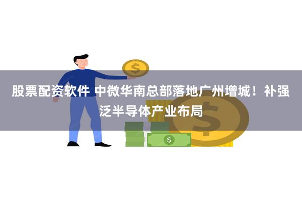 股票配资软件 中微华南总部落地广州增城！补强泛半导体产业布局