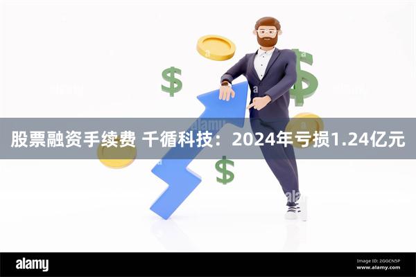 股票融资手续费 千循科技：2024年亏损1.24亿元
