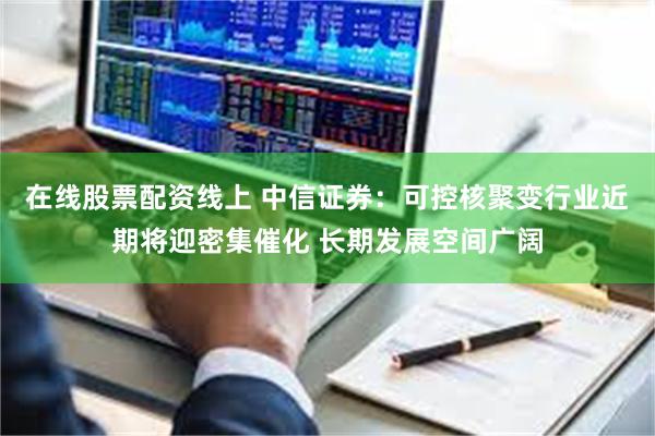 在线股票配资线上 中信证券：可控核聚变行业近期将迎密集催化 长期发展空间广阔