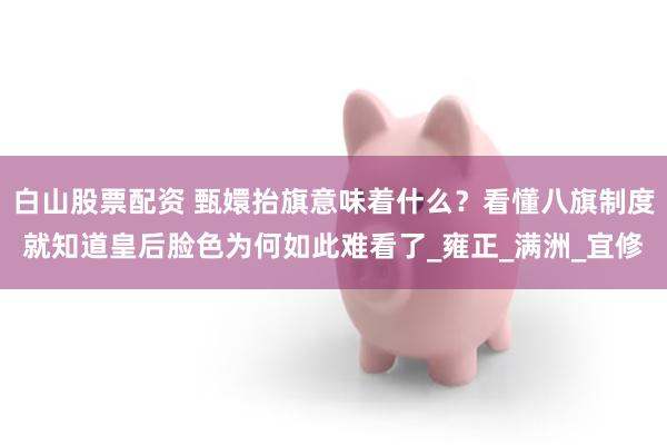 白山股票配资 甄嬛抬旗意味着什么？看懂八旗制度就知道皇后脸色为何如此难看了_雍正_满洲_宜修