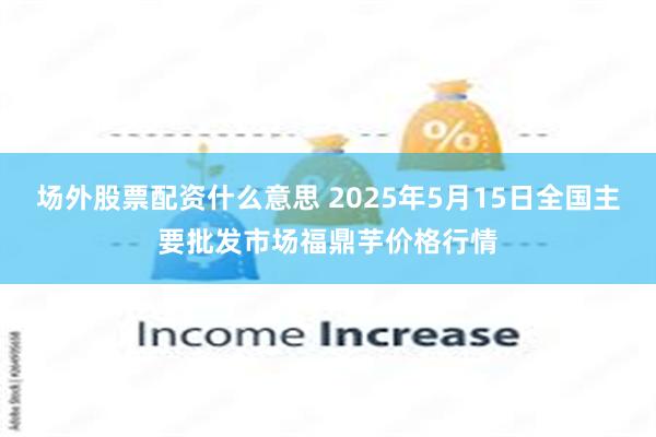 场外股票配资什么意思 2025年5月15日全国主要批发市场福鼎芋价格行情