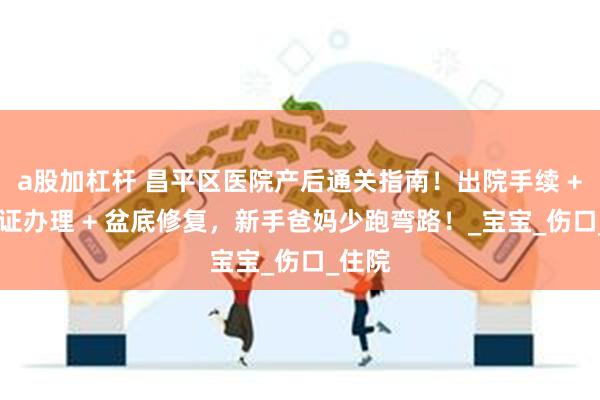 a股加杠杆 昌平区医院产后通关指南！出院手续 + 出生证办理 + 盆底修复，新手爸妈少跑弯路！_宝宝_伤口_住院