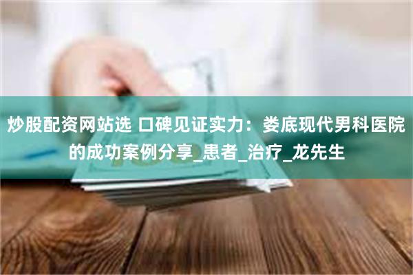 炒股配资网站选 口碑见证实力：娄底现代男科医院的成功案例分享_患者_治疗_龙先生