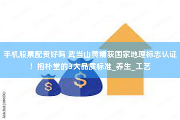手机股票配资好吗 武当山黄精获国家地理标志认证！抱朴堂的3大品质标准_养生_工艺