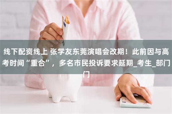线下配资线上 张学友东莞演唱会改期！此前因与高考时间“重合”，多名市民投诉要求延期_考生_部门