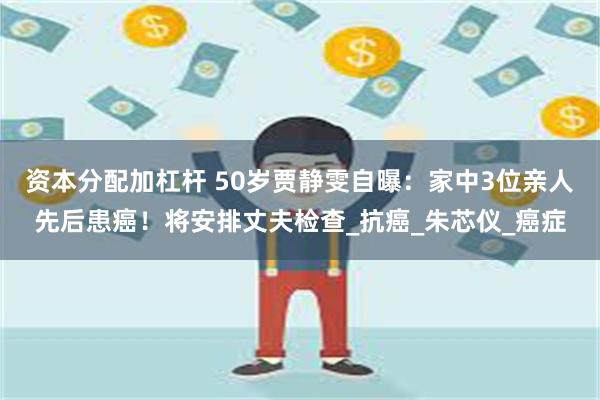 资本分配加杠杆 50岁贾静雯自曝：家中3位亲人先后患癌！将安排丈夫检查_抗癌_朱芯仪_癌症