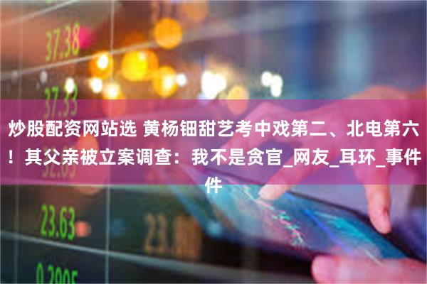 炒股配资网站选 黄杨钿甜艺考中戏第二、北电第六！其父亲被立案调查：我不是贪官_网友_耳环_事件