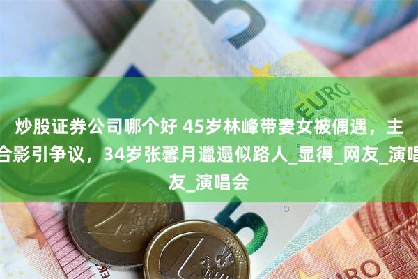 炒股证券公司哪个好 45岁林峰带妻女被偶遇，主动合影引争议，34岁张馨月邋遢似路人_显得_网友_演唱会