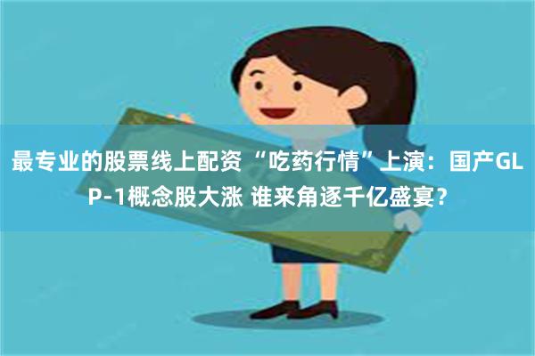 最专业的股票线上配资 “吃药行情”上演：国产GLP-1概念股大涨 谁来角逐千亿盛宴？