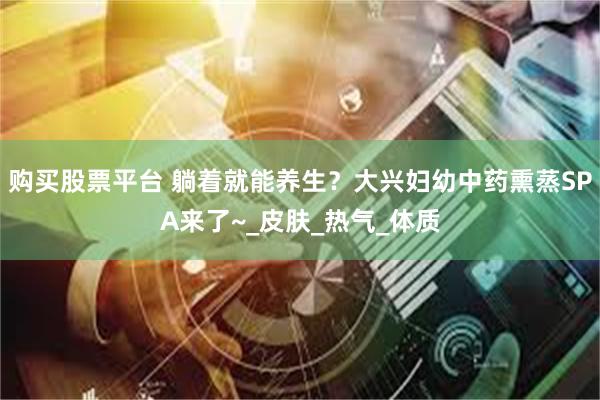 购买股票平台 躺着就能养生？大兴妇幼中药熏蒸SPA来了~_皮肤_热气_体质
