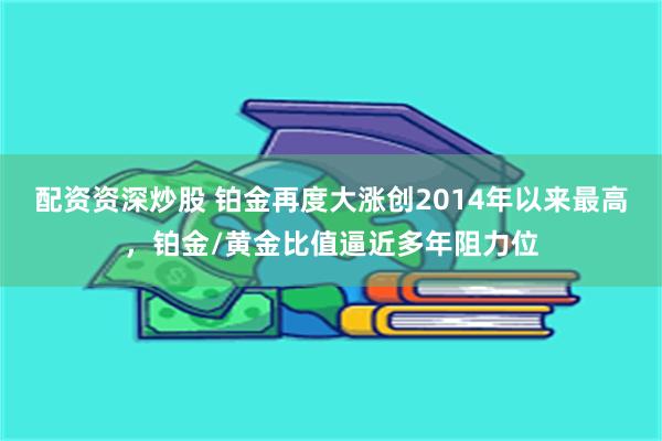 配资资深炒股 铂金再度大涨创2014年以来最高，铂金/黄金比值逼近多年阻力位