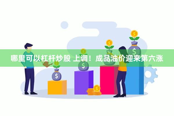 哪里可以杠杆炒股 上调！成品油价迎来第六涨