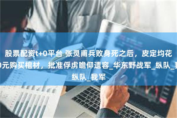 股票配资t+0平台 张灵甫兵败身死之后，皮定均花400元购买棺材，批准俘虏瞻仰遗容_华东野战军_纵队_我军