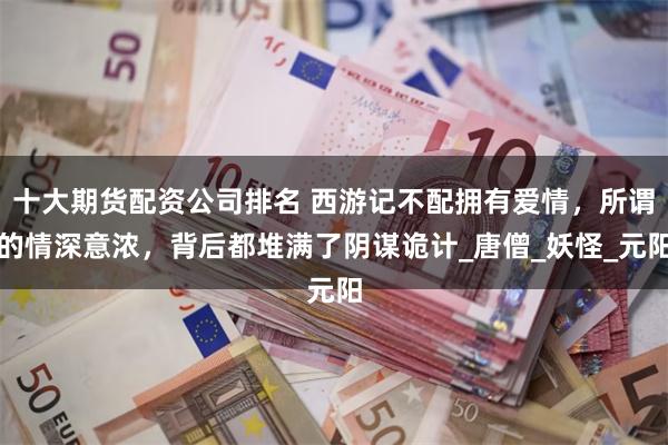 十大期货配资公司排名 西游记不配拥有爱情，所谓的情深意浓，背后都堆满了阴谋诡计_唐僧_妖怪_元阳