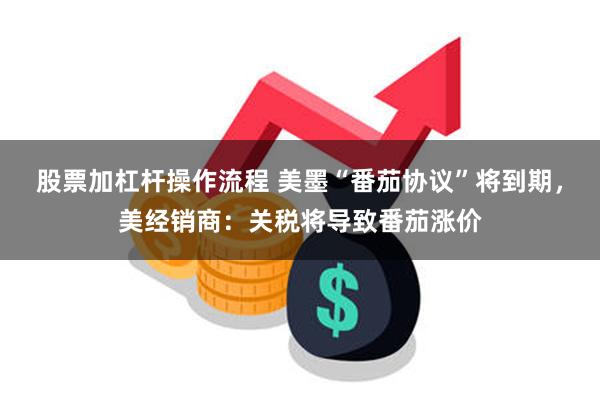 股票加杠杆操作流程 美墨“番茄协议”将到期，美经销商：关税将导致番茄涨价