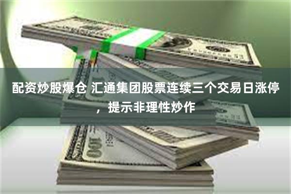 配资炒股爆仓 汇通集团股票连续三个交易日涨停，提示非理性炒作
