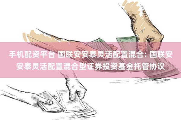 手机配资平台 国联安安泰灵活配置混合: 国联安安泰灵活配置混合型证券投资基金托管协议