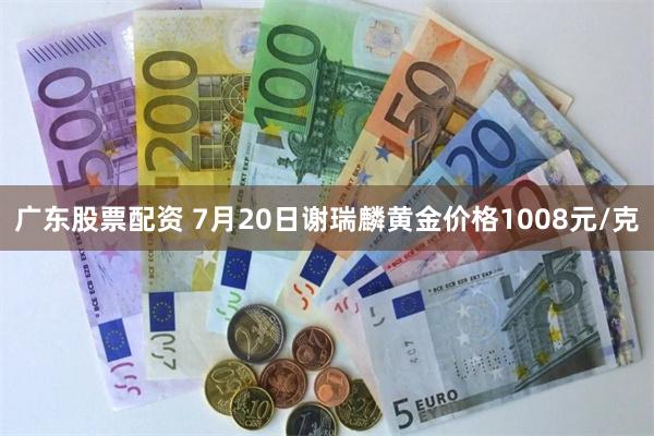 广东股票配资 7月20日谢瑞麟黄金价格1008元/克