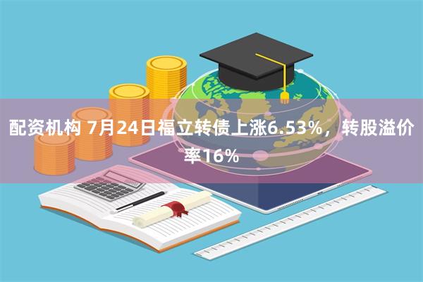 配资机构 7月24日福立转债上涨6.53%，转股溢价率16%