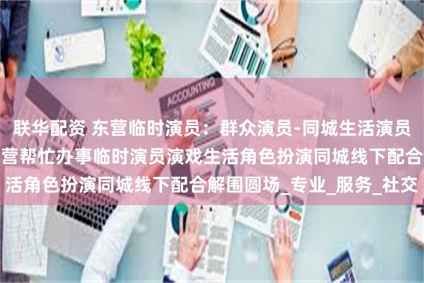 联华配资 东营临时演员：群众演员-同城生活演员演戏扮演-假扮父母，东营帮忙办事临时演员演戏生活角色扮演同城线下配合解围圆场_专业_服务_社交