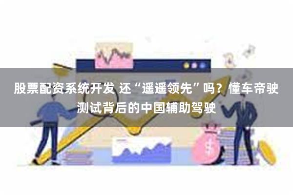 股票配资系统开发 还“遥遥领先”吗？懂车帝驶测试背后的中国辅助驾驶