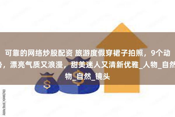 可靠的网络炒股配资 旅游度假穿裙子拍照，9个动作姿势，漂亮气质又浪漫，甜美迷人又清新优雅_人物_自然_镜头