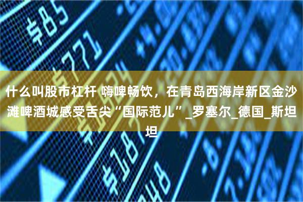 什么叫股市杠杆 嗨啤畅饮，在青岛西海岸新区金沙滩啤酒城感受舌尖“国际范儿”_罗塞尔_德国_斯坦