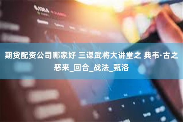 期货配资公司哪家好 三谋武将大讲堂之 典韦·古之恶来_回合_战法_甄洛