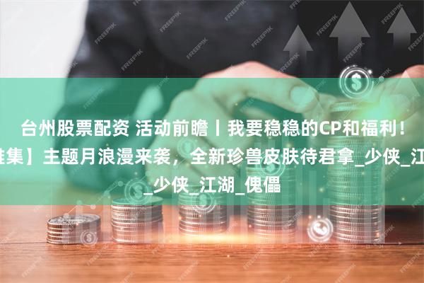 台州股票配资 活动前瞻丨我要稳稳的CP和福利！【鹊巧雅集】主题月浪漫来袭，全新珍兽皮肤待君拿_少侠_江湖_傀儡