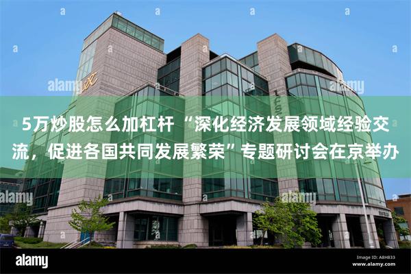 5万炒股怎么加杠杆 “深化经济发展领域经验交流，促进各国共同发展繁荣”专题研讨会在京举办